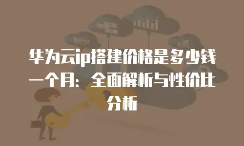 华为云ip搭建价格是多少钱一个月：全面解析与性价比分析