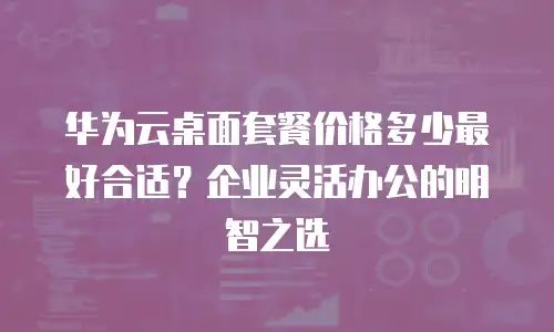 华为云桌面套餐价格多少最好合适？企业灵活办公的明智之选