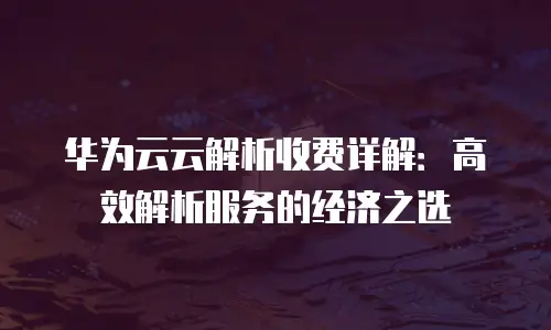 华为云云解析收费详解：高效解析服务的经济之选