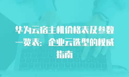 华为云宿主机价格表及参数一览表：企业云选型的权威指南
