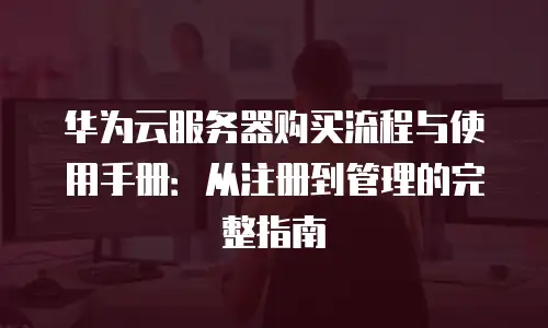 华为云服务器购买流程与使用手册：从注册到管理的完整指南