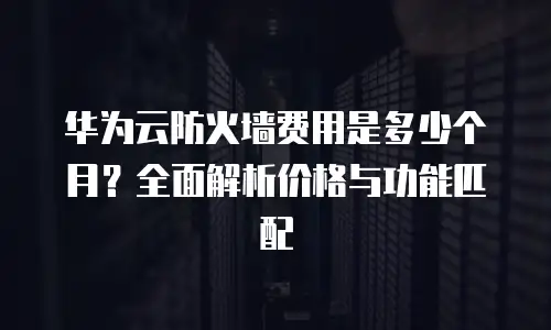 华为云防火墙费用是多少个月？全面解析价格与功能匹配