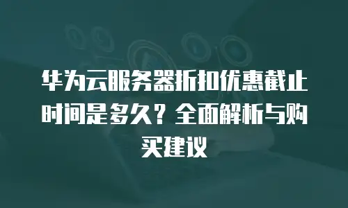华为云服务器折扣优惠截止时间是多久？全面解析与购买建议