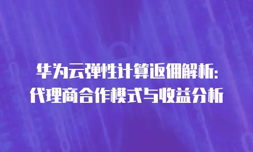 华为云弹性计算返佣解析：代理商合作模式与收益分析