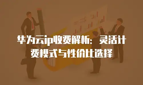 华为云ip收费解析：灵活计费模式与性价比选择
