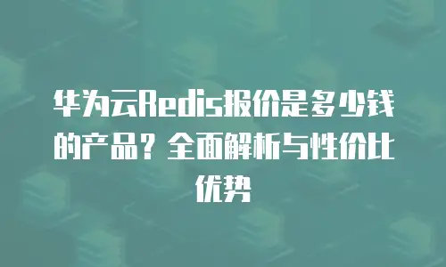 华为云Redis报价是多少钱的产品？全面解析与性价比优势