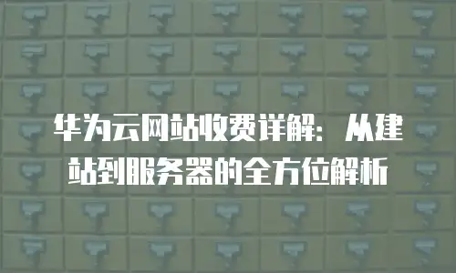 华为云网站收费详解：从建站到服务器的全方位解析