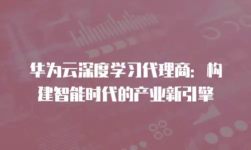 华为云深度学习代理商：构建智能时代的产业新引擎