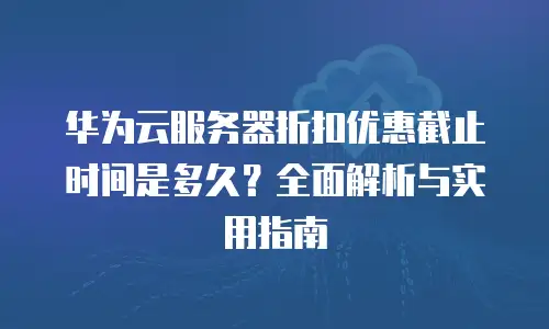 华为云服务器折扣优惠截止时间是多久？全面解析与实用指南