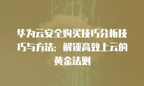 华为云安全购买技巧分析技巧与方法：解锁高效上云的黄金法则