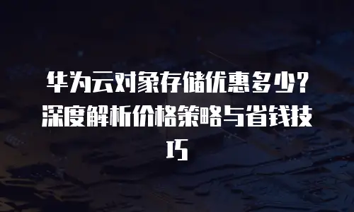 华为云对象存储优惠多少？深度解析价格策略与省钱技巧