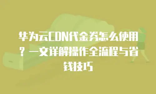 华为云CDN代金券怎么使用？一文详解操作全流程与省钱技巧