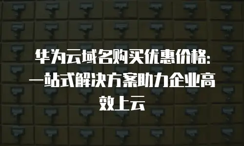 华为云域名购买优惠价格：一站式解决方案助力企业高效上云