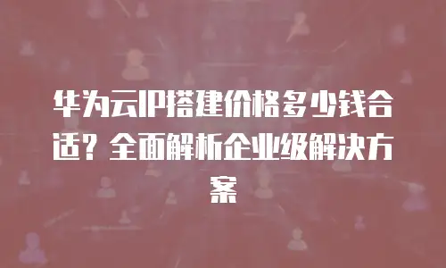 华为云IP搭建价格多少钱合适？全面解析企业级解决方案