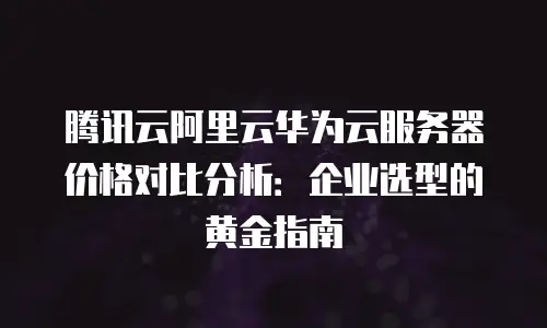 腾讯云阿里云华为云服务器价格对比分析：企业选型的黄金指南