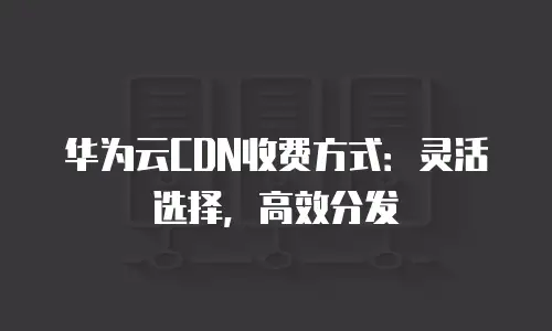 华为云CDN收费方式：灵活选择，高效分发