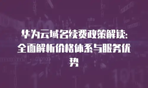 华为云域名续费政策解读：全面解析价格体系与服务优势