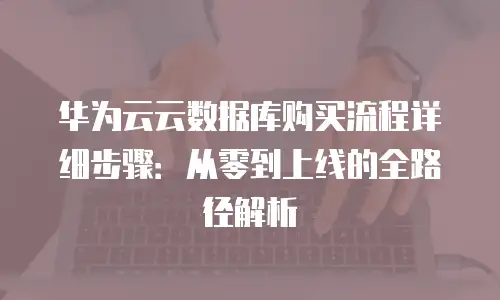 华为云云数据库购买流程详细步骤：从零到上线的全路径解析