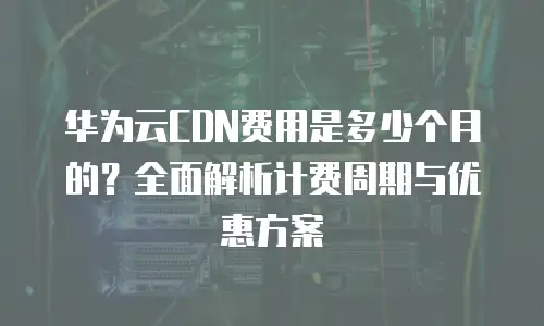 华为云CDN费用是多少个月的？全面解析计费周期与优惠方案