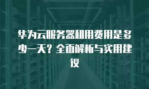 华为云服务器租用费用是多少一天？全面解析与实用建议