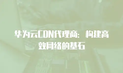 华为云CDN代理商：构建高效网络的基石