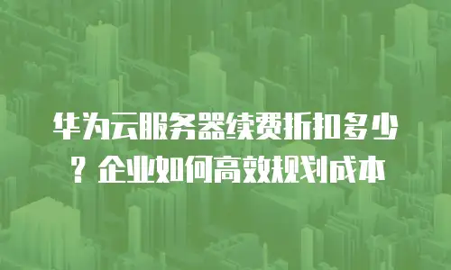 华为云服务器续费折扣多少？企业如何高效规划成本