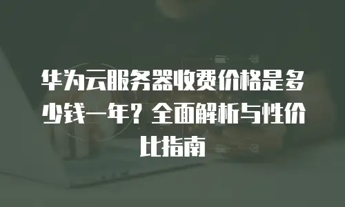 华为云服务器收费价格是多少钱一年？全面解析与性价比指南