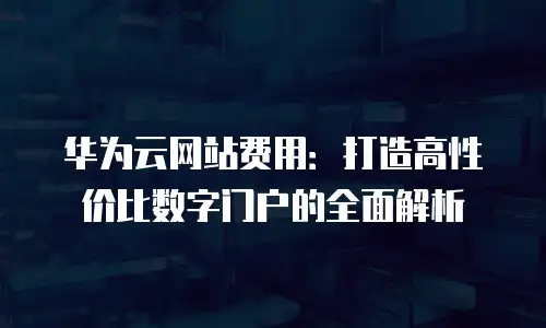 华为云网站费用：打造高性价比数字门户的全面解析