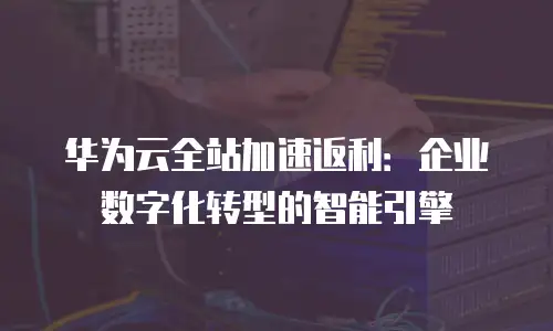 华为云全站加速返利：企业数字化转型的智能引擎
