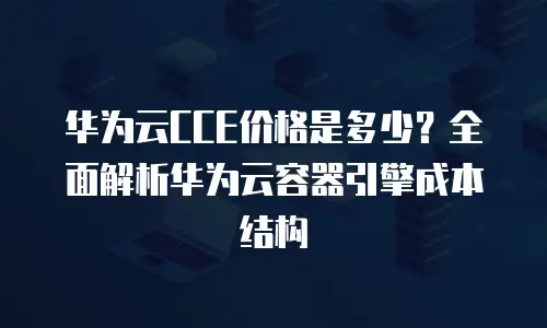 华为云CCE价格是多少？全面解析华为云容器引擎成本结构