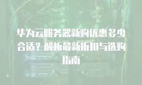 华为云服务器新购优惠多少合适？解析最新折扣与选购指南