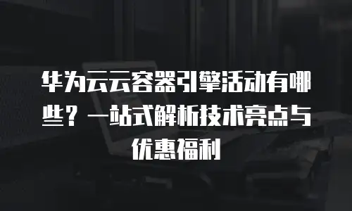 华为云云容器引擎活动有哪些？一站式解析技术亮点与优惠福利