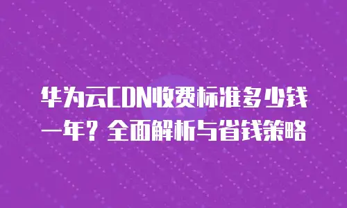 华为云CDN收费标准多少钱一年？全面解析与省钱策略