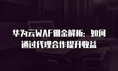 华为云WAF佣金解析：如何通过代理合作提升收益