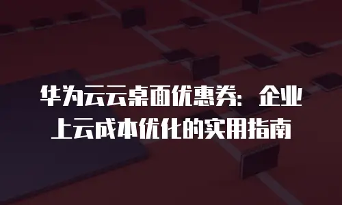 华为云云桌面优惠券：企业上云成本优化的实用指南