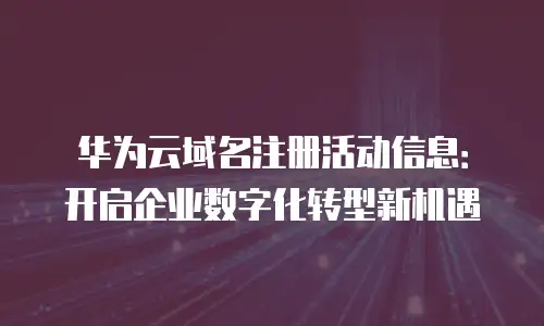 华为云域名注册活动信息：开启企业数字化转型新机遇
