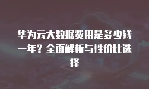 华为云大数据费用是多少钱一年？全面解析与性价比选择