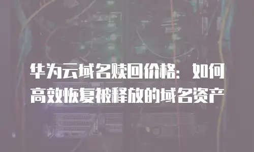华为云域名赎回价格：如何高效恢复被释放的域名资产