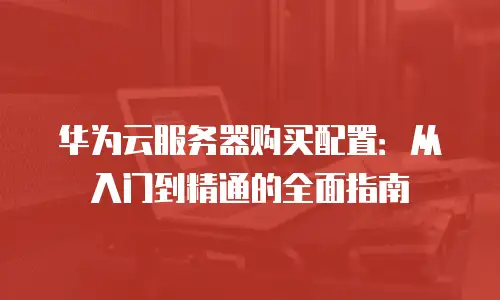 华为云服务器购买配置：从入门到精通的全面指南