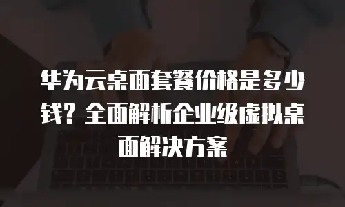 华为云桌面套餐价格是多少钱？全面解析企业级虚拟桌面解决方案