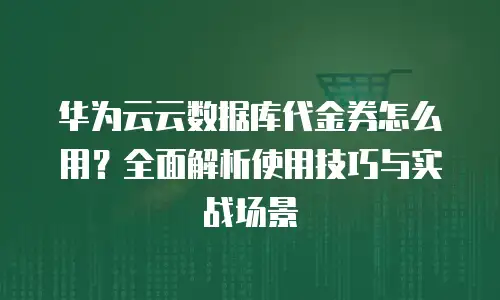 华为云云数据库代金券怎么用？全面解析使用技巧与实战场景