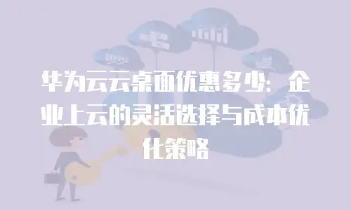 华为云云桌面优惠多少：企业上云的灵活选择与成本优化策略