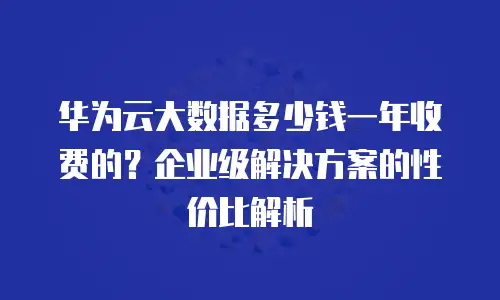 华为云大数据多少钱一年收费的？企业级解决方案的性价比解析