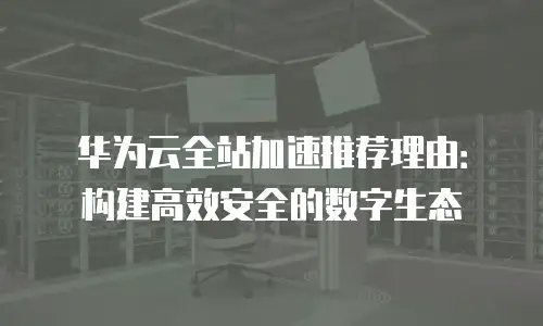 华为云全站加速推荐理由：构建高效安全的数字生态