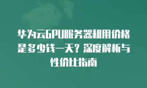 华为云GPU服务器租用价格是多少钱一天？深度解析与性价比指南