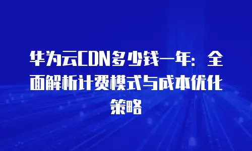 华为云CDN多少钱一年：全面解析计费模式与成本优化策略