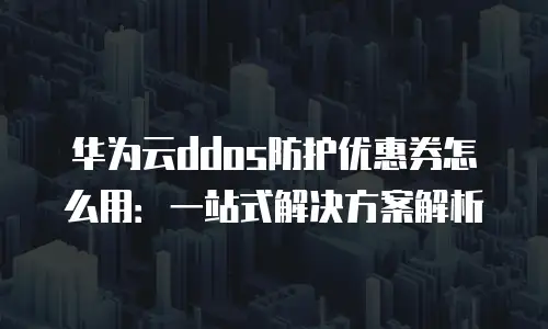华为云ddos防护优惠券怎么用：一站式解决方案解析