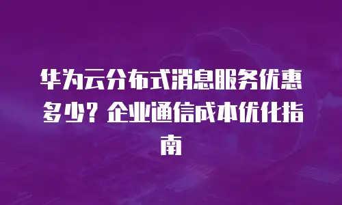 华为云分布式消息服务优惠多少？企业通信成本优化指南
