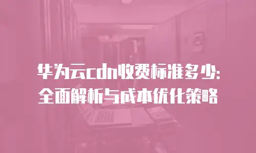 华为云cdn收费标准多少：全面解析与成本优化策略
