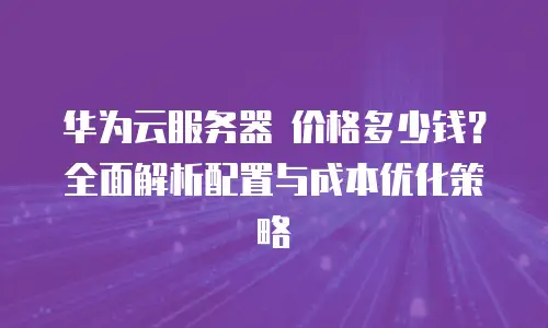 华为云服务器 价格多少钱？全面解析配置与成本优化策略